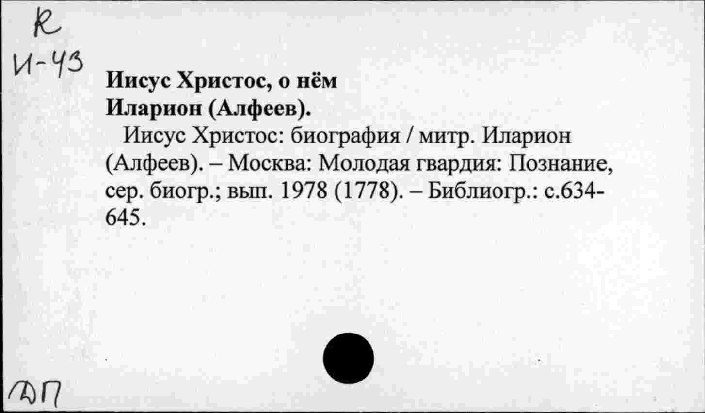 ﻿
Иисус Христос, о нём Иларион (Алфеев).
Иисус Христос: биография / митр. Иларион (Алфеев). - Москва: Молодая гвардия: Познание, сер. биогр.; вып. 1978 (1778). - Библиогр.: с.634-645.
ъп